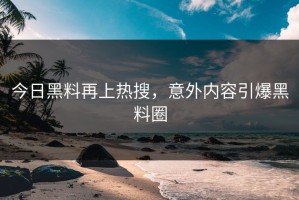 今日黑料再上热搜，意外内容引爆黑料圈