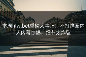 本周hlw.bet重磅大事记！不打烊圈内人内幕惊爆，细节太炸裂