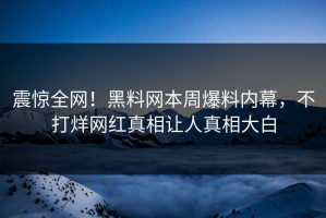 震惊全网！黑料网本周爆料内幕，不打烊网红真相让人真相大白