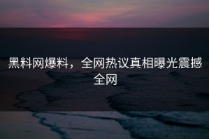黑料网爆料，全网热议真相曝光震撼全网