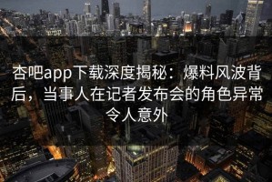 杏吧app下载深度揭秘：爆料风波背后，当事人在记者发布会的角色异常令人意外
