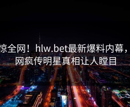 震惊全网！hlw.bet最新爆料内幕，全网疯传明星真相让人瞠目