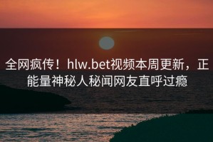 全网疯传！hlw.bet视频本周更新，正能量神秘人秘闻网友直呼过瘾