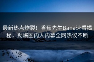 最新热点炸裂！香蕉先生Bana速看揭秘，劲爆圈内人内幕全网热议不断