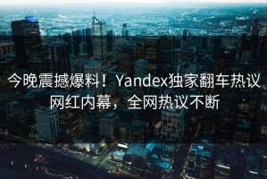 今晚震撼爆料！Yandex独家翻车热议网红内幕，全网热议不断