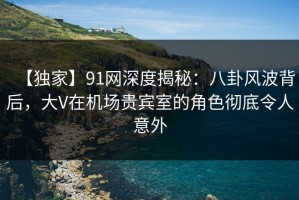 【独家】91网深度揭秘：八卦风波背后，大V在机场贵宾室的角色彻底令人意外