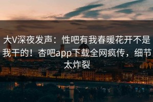 大V深夜发声：性吧有我春暖花开不是我干的！杏吧app下载全网疯传，细节太炸裂