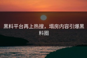 黑料平台再上热搜，塌房内容引爆黑料圈