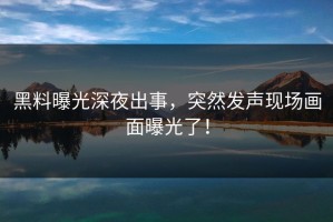 黑料曝光深夜出事，突然发声现场画面曝光了！
