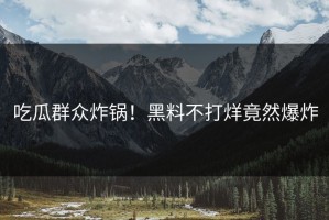 吃瓜群众炸锅！黑料不打烊竟然爆炸