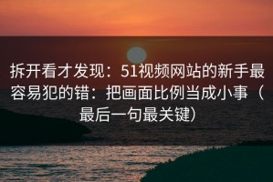 拆开看才发现：51视频网站的新手最容易犯的错：把画面比例当成小事（最后一句最关键）