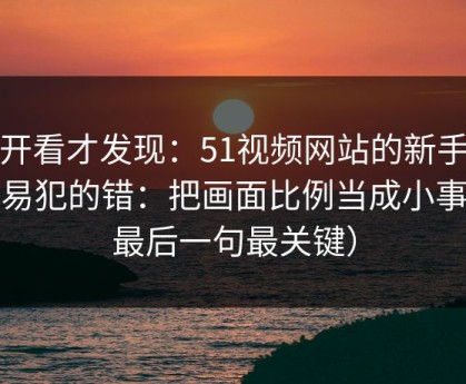 拆开看才发现：51视频网站的新手最容易犯的错：把画面比例当成小事（最后一句最关键）