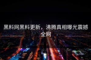 黑料网黑料更新，沸腾真相曝光震撼全网
