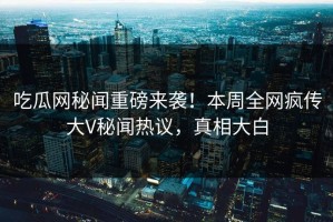 吃瓜网秘闻重磅来袭！本周全网疯传大V秘闻热议，真相大白