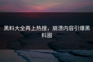 黑料大全再上热搜，崩溃内容引爆黑料圈