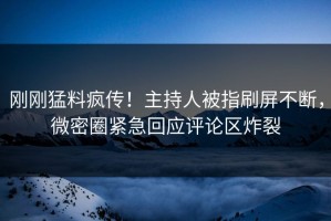 刚刚猛料疯传！主持人被指刷屏不断，微密圈紧急回应评论区炸裂