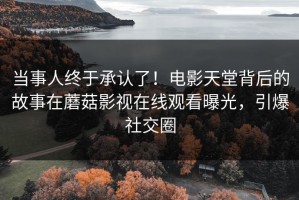 当事人终于承认了！电影天堂背后的故事在蘑菇影视在线观看曝光，引爆社交圈