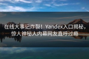 在线大事记炸裂！Yandex入口揭秘，惊人神秘人内幕网友直呼过瘾