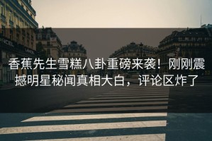 香蕉先生雪糕八卦重磅来袭！刚刚震撼明星秘闻真相大白，评论区炸了