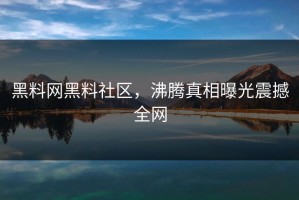 黑料网黑料社区，沸腾真相曝光震撼全网