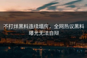 不打烊黑料连续塌房，全网热议黑料曝光无法自辩