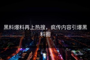 黑料爆料再上热搜，疯传内容引爆黑料圈