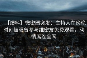 【爆料】微密圈突发：主持人在傍晚时刻被曝曾参与维密友免费观看，动情席卷全网