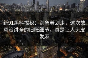新91黑料揭秘：别急着划走，这次故意没讲全的旧账细节，真是让人头皮发麻