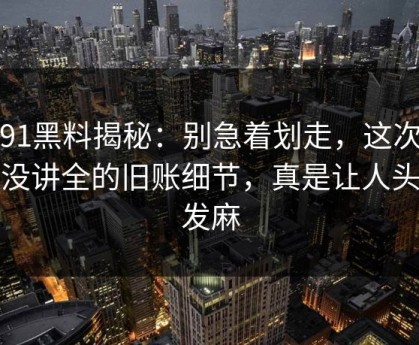 新91黑料揭秘：别急着划走，这次故意没讲全的旧账细节，真是让人头皮发麻