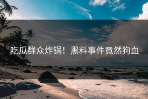 吃瓜群众炸锅！黑料事件竟然狗血