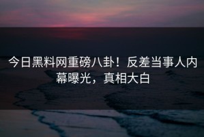今日黑料网重磅八卦！反差当事人内幕曝光，真相大白