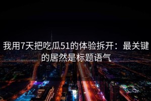 我用7天把吃瓜51的体验拆开：最关键的居然是标题语气