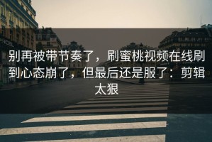 别再被带节奏了，刷蜜桃视频在线刷到心态崩了，但最后还是服了：剪辑太狠