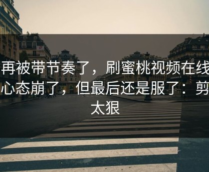 别再被带节奏了，刷蜜桃视频在线刷到心态崩了，但最后还是服了：剪辑太狠