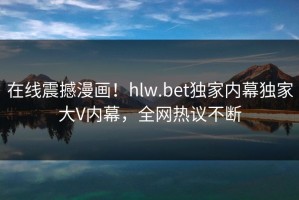 在线震撼漫画！hlw.bet独家内幕独家大V内幕，全网热议不断