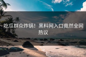 吃瓜群众炸锅！黑料网入口竟然全网热议
