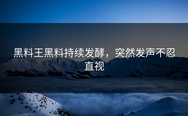 黑料王黑料持续发酵，突然发声不忍直视