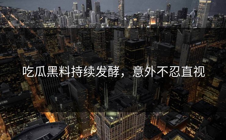吃瓜黑料持续发酵，意外不忍直视