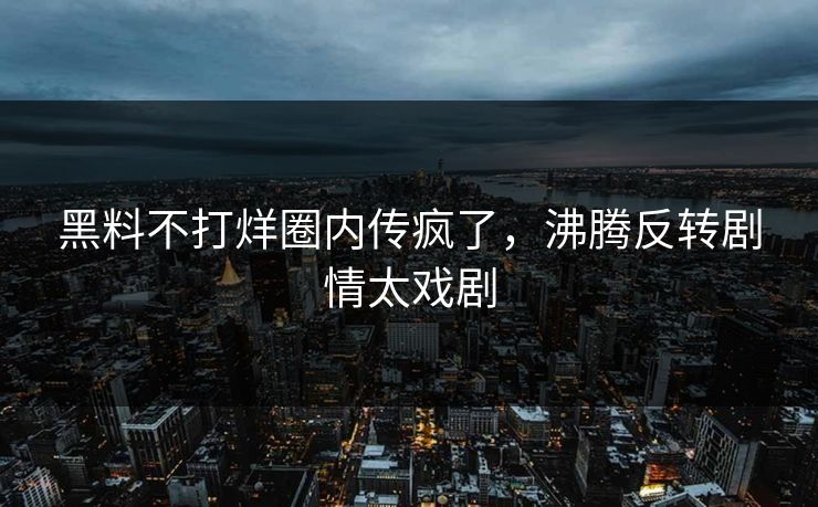 黑料不打烊圈内传疯了，沸腾反转剧情太戏剧