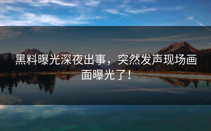 黑料曝光深夜出事，突然发声现场画面曝光了！