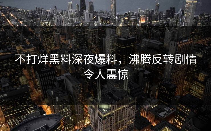 不打烊黑料深夜爆料，沸腾反转剧情令人震惊