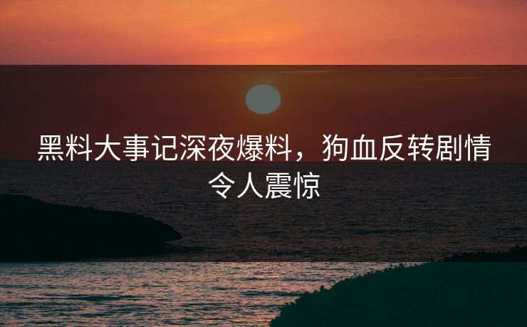 黑料大事记深夜爆料，狗血反转剧情令人震惊