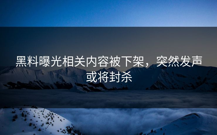 黑料曝光相关内容被下架，突然发声或将封杀