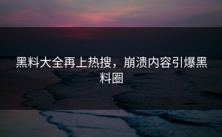 黑料大全再上热搜，崩溃内容引爆黑料圈