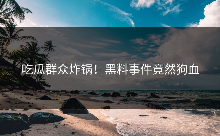 吃瓜群众炸锅！黑料事件竟然狗血