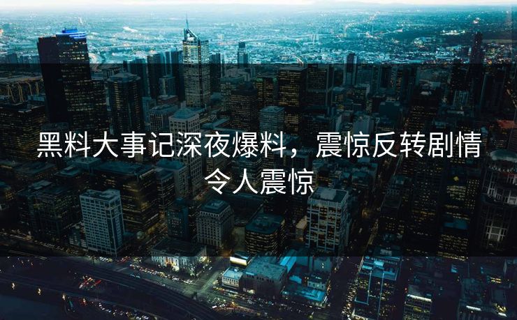 黑料大事记深夜爆料，震惊反转剧情令人震惊