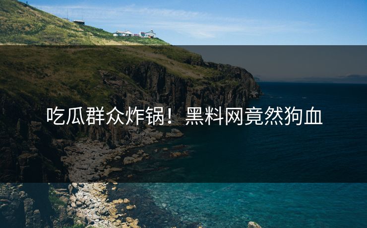 吃瓜群众炸锅！黑料网竟然狗血