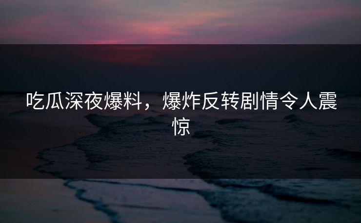 吃瓜深夜爆料，爆炸反转剧情令人震惊