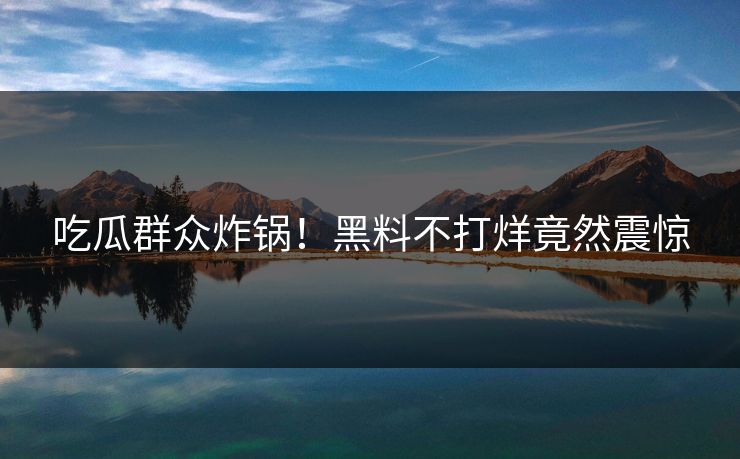 吃瓜群众炸锅！黑料不打烊竟然震惊