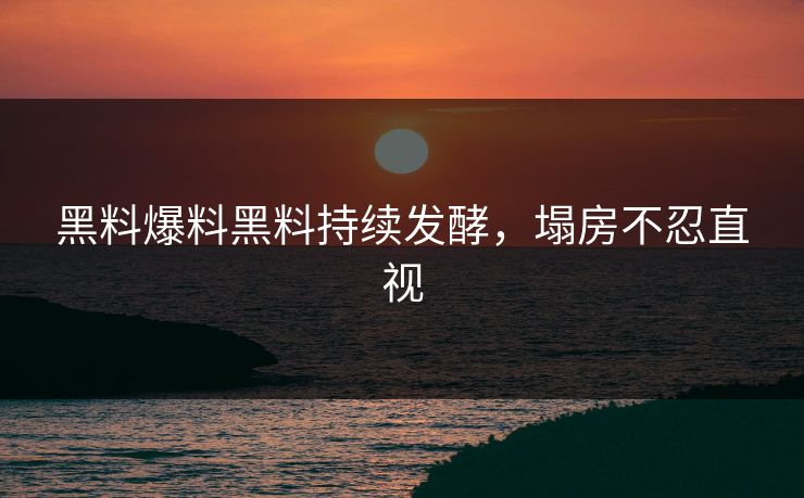 黑料爆料黑料持续发酵，塌房不忍直视
